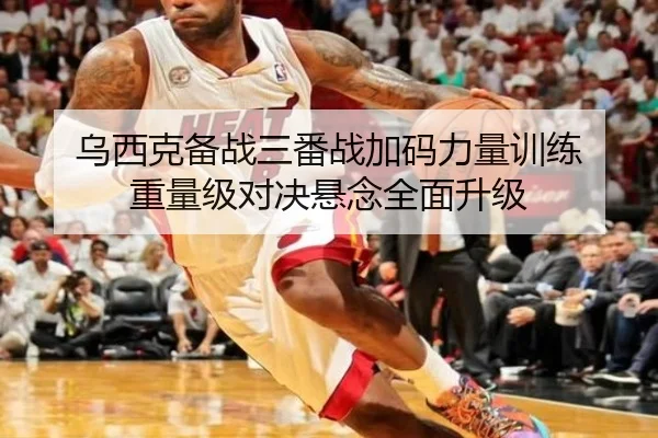 乌西克备战三番战加码力量训练 重量级对决悬念全面升级